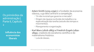 Os primórdios da
administração |
Parte II,Capítulo
2
Influência dos
economistas
liberais
Prfª Fernanda Couceiro | fernanda.facx@hotmail.com | FACX | 2016.1
 Adam Smith (1723-1790) é o fundador da economia
clássica, cuja ideia central é a competição.
 “A mão invisível que governa o mercado”.
 Origem da riqueza na divisão do trabalho e na
especialização das tarefas (estudo dos tempos e
movimentos).
 Planejamento e organização.
 Karl Marx (1818-1883) e Friedrich Engels (1820-
1895), criadores do socialismo científico e do
materialismo histórico.
 Luta de classes.
 