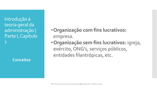 Introdução à
teoria geral da
administração |
Parte I,Capítulo
1
•Organização com fins lucrativos:
empresa.
•Organização sem fins lucrativos: igreja,
exército, ONG’s, serviços públicos,
entidades filantrópicas, etc.
Conceitos
Prfª Fernanda Couceiro | fernanda.facx@hotmail.com | FACX | 2016.1
 