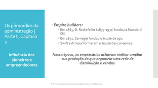 Os primórdios da
administração |
Parte II,Capítulo
2
Influência dos
pioneiros e
empreendedores
Prfª Fernanda Couceiro | fernanda.facx@hotmail.com | FACX | 2016.1
 Empire builders:
 Em 1865, D. Rockefeller (1839-1937) fundou a Standard
Oil.
 Em 1890, Carnegie fundou o truste de aço.
 Swift e Armour formaram o truste das conservas.
Nessa época, os empresários achavam melhor ampliar
sua produção do que organizar uma rede de
distribuição e vendas.
 