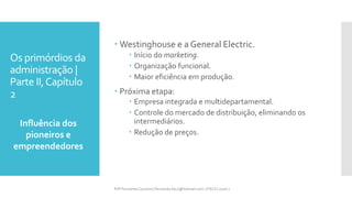 Os primórdios da
administração |
Parte II,Capítulo
2
Influência dos
pioneiros e
empreendedores
Prfª Fernanda Couceiro | fernanda.facx@hotmail.com | FACX | 2016.1
 Westinghouse e a General Electric.
 Início do marketing.
 Organização funcional.
 Maior eficiência em produção.
 Próxima etapa:
 Empresa integrada e multidepartamental.
 Controle do mercado de distribuição, eliminando os
intermediários.
 Redução de preços.
 
