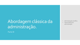 Abordagem clássica da
administração.
Parte III
• Administraçãocientífica
• Teoriaclássicada
administração
 