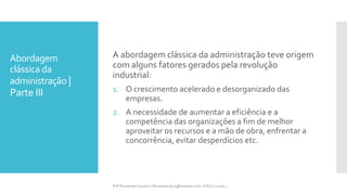 Abordagem
clássica da
administração |
Parte III
Prfª Fernanda Couceiro | fernanda.facx@hotmail.com | FACX | 2016.1
A abordagem clássica da administração teve origem
com alguns fatores gerados pela revolução
industrial:
1. O crescimento acelerado e desorganizado das
empresas.
2. A necessidade de aumentar a eficiência e a
competência das organizações a fim de melhor
aproveitar os recursos e a mão de obra, enfrentar a
concorrência, evitar desperdícios etc.
 