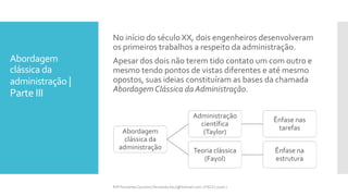 Abordagem
clássica da
administração |
Parte III
Prfª Fernanda Couceiro | fernanda.facx@hotmail.com | FACX | 2016.1
No início do século XX, dois engenheiros desenvolveram
os primeiros trabalhos a respeito da administração.
Apesar dos dois não terem tido contato um com outro e
mesmo tendo pontos de vistas diferentes e até mesmo
opostos, suas ideias constituíram as bases da chamada
Abordagem Clássica da Administração.
Abordagem
clássica da
administração
Administração
científica
(Taylor)
Ênfase nas
tarefas
Teoria clássica
(Fayol)
Ênfase na
estrutura
 