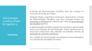 Administração
científica | Parte
III,Capítulo 3
Contexto
Prfª Fernanda Couceiro | fernanda.facx@hotmail.com | FACX | 2016.1
A Escola da Administração Científica teve seu começo no
início do século XX, por Taylor.
Frederick Taylor, engenheiro americano, desenvolveu a Escola
da Administração Científica, cujo foco principal estava em
aumentar a eficiência da indústria por meio da racionalização
do trabalho operário.
A Administração Científica representa a primeira aproximação
teórica aos estudos de administração. Taylor revolucionou os
processos tradicionais dos métodos de trabalho através da
aplicação de métodos científicos.
Seu modelo de administração era baseado na racionalização e
no controle das atividades humanas.
 