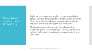 Administração
científica | Parte
III,Capítulo 3
Prfª Fernanda Couceiro | fernanda.facx@hotmail.com | FACX | 2016.1
Taylor se preocupou em acabar com o desperdício e
perdas sofridas pelas indústrias americanas e elevar os
níveis de produtividades por meio de aplicações de
métodos e técnicas da engenharia industrial.
Ele tentou sistematizar o jeito de cada operário
trabalhar, isto é, racionalizar suas tarefas, definindo o
método pelo qual o operário se tornava mais eficiente
(best way).
 