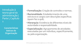 Introdução à
teoria geral da
administração |
Parte I,Capítulo
1
• Formalização: Criação de controles e normas.
• Racionalidade: Estabelecimento de uma
estrutura e cargos com descrições específicas
(quem faz o quê).
• Hierarquia: Existência de diferentes níveis de
autoridade e responsabilidade.
• Especialização: Agrupamento de atividades
executadas por um indivíduo, especificamente,
ou pela organização.
Características
básicas da
Organização
Prfª Fernanda Couceiro | fernanda.facx@hotmail.com | FACX | 2016.1
 