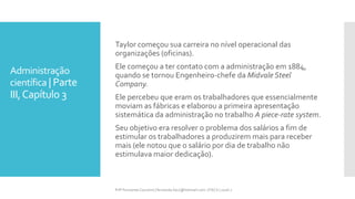 Administração
científica | Parte
III,Capítulo 3
Taylor começou sua carreira no nível operacional das
organizações (oficinas).
Ele começou a ter contato com a administração em 1884,
quando se tornou Engenheiro-chefe da Midvale Steel
Company.
Ele percebeu que eram os trabalhadores que essencialmente
moviam as fábricas e elaborou a primeira apresentação
sistemática da administração no trabalho A piece-rate system.
Seu objetivo era resolver o problema dos salários a fim de
estimular os trabalhadores a produzirem mais para receber
mais (ele notou que o salário por dia de trabalho não
estimulava maior dedicação).
Prfª Fernanda Couceiro | fernanda.facx@hotmail.com | FACX | 2016.1
 