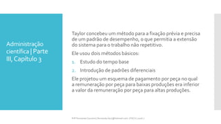 Administração
científica | Parte
III,Capítulo 3
Taylor concebeu um método para a fixação prévia e precisa
de um padrão de desempenho, o que permitia a extensão
do sistema para o trabalho não repetitivo.
Ele usou dois métodos básicos:
1. Estudo do tempo base
2. Introdução de padrões diferenciais
Ele projetou um esquema de pagamento por peça no qual
a remuneração por peça para baixas produções era inferior
a valor da remuneração por peça para altas produções.
Prfª Fernanda Couceiro | fernanda.facx@hotmail.com | FACX | 2016.1
 