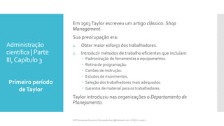 Administração
científica | Parte
III,Capítulo 3
Primeiro período
deTaylor
Prfª Fernanda Couceiro | fernanda.facx@hotmail.com | FACX | 2016.1
Em 1903Taylor escreveu um artigo clássico: Shop
Management.
Sua preocupação era:
1. Obter maior esforço dos trabalhadores.
2. Introduzir métodos de trabalho eficientes que incluíam:
 Padronização de ferramentas e equipamentos.
 Rotina de programação.
 Cartões de instrução.
 Estudos de movimentos.
 Seleção dos trabalhadores mais adequados.
 Garantia de material para os trabalhadores.
Taylor introduziu nas organizações o Departamento de
Planejamento.
 
