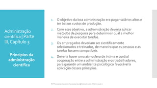 Administração
científica | Parte
III,Capítulo 3
Princípios da
administração
científica
Prfª Fernanda Couceiro | fernanda.facx@hotmail.com | FACX | 2016.1
1. O objetivo da boa administração era pagar salários altos e
ter baixos custos de produção.
2. Com esse objetivo, a administração deveria aplicar
métodos de pesquisa para determinar qual a melhor
maneira de executar tarefas.
3. Os empregados deveriam ser cientificamente
selecionados e treinados, de maneira que as pessoas e as
tarefas fossem compatíveis.
4. Deveria haver uma atmosfera de íntima e cordial
cooperação entre a administração e os trabalhadores,
para garantir um ambiente psicológico favorável à
aplicação desses princípios.
 