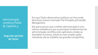 Administração
científica | Parte
III,Capítulo 3
Segundo período
deTaylor
Prfª Fernanda Couceiro | fernanda.facx@hotmail.com | FACX | 2016.1
Em 1911Taylor desenvolveu publicou um livro onde
descreveu a teoria chamada The Principles of Scientific
Management.
Ele queria provar que a melhor administração é uma
ciência verdadeira e que os princípios fundamentais da
administração científica eram aplicáveis a todas as
atividades humanas, desde as mais simples ações
individuais até ao trabalho nas grandes companhias.
 