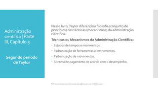 Administração
científica | Parte
III,Capítulo 3
Segundo período
deTaylor
Prfª Fernanda Couceiro | fernanda.facx@hotmail.com | FACX | 2016.1
Nesse livro,Taylor diferenciou filosofia (conjunto de
princípios) das técnicas (mecanismos) da administração
cientifica.
Técnicas ou Mecanismos da Administração Científica:
 Estudos de tempos e movimentos.
 Padronização de ferramentas e instrumentos.
 Padronização de movimentos.
 Sistema de pagamento de acordo com o desempenho.
 