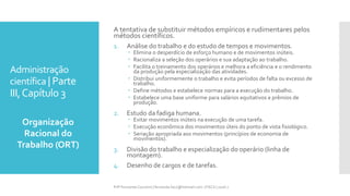 Administração
científica | Parte
III,Capítulo 3
Organização
Racional do
Trabalho (ORT)
Prfª Fernanda Couceiro | fernanda.facx@hotmail.com | FACX | 2016.1
A tentativa de substituir métodos empíricos e rudimentares pelos
métodos científicos.
1. Análise do trabalho e do estudo de tempos e movimentos.
 Elimina o desperdício de esforço humano e de movimentos inúteis.
 Racionaliza a seleção dos operários e sua adaptação ao trabalho.
 Facilita o treinamento dos operários e melhora a eficiência e o rendimento
da produção pela especialização das atividades.
 Distribui uniformemente o trabalho e evita períodos de falta ou excesso de
trabalho.
 Define métodos e estabelece normas para a execução do trabalho.
 Estabelece uma base uniforme para salários equitativos e prêmios de
produção.
2. Estudo da fadiga humana.
 Evitar movimentos inúteis na execução de uma tarefa.
 Execução econômica dos movimentos úteis do ponto de vista fisiológico.
 Seriação apropriada aos movimentos (princípios de economia de
movimentos).
3. Divisão do trabalho e especialização do operário (linha de
montagem).
4. Desenho de cargos e de tarefas.
 