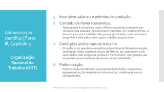 Administração
científica | Parte
III,Capítulo 3
Organização
Racional do
Trabalho (ORT)
Prfª Fernanda Couceiro | fernanda.facx@hotmail.com | FACX | 2016.1
5. Incentivos salariais e prêmios de produção.
6. Conceito de homo economicus.
 Toda pessoa é concebida como influenciada exclusivamente por
recompensas salariais, econômicas e materiais. Em outros termos, o
homem procura o trabalho não porque gosta dele, mas como meio
de ganhar a vida pelo salário que o trabalho proporciona.
7. Condições ambientais de trabalho.
 O conforto do operário e a melhoria do ambiente físico (iluminação,
ventilação, ruído, aspectos visuais da fábrica, etc.) passaram a ser
valorizados, não porque as pessoas o merecessem, mas porque são
essenciais para a melhoria da eficiência do trabalhador.
8. Padronização.
 Padronização de métodos e processos de trabalho, máquinas e
equipamentos, ferramentas e instrumentos, matérias-primas e
componentes.
 