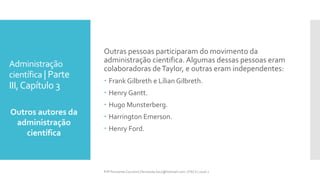 Administração
científica | Parte
III,Capítulo 3
Outros autores da
administração
científica
Prfª Fernanda Couceiro | fernanda.facx@hotmail.com | FACX | 2016.1
Outras pessoas participaram do movimento da
administração cientifica. Algumas dessas pessoas eram
colaboradoras deTaylor, e outras eram independentes:
 Frank Gilbreth e Lílian Gilbreth.
 Henry Gantt.
 Hugo Munsterberg.
 Harrington Emerson.
 Henry Ford.
 