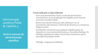 Administração
científica | Parte
III,Capítulo 3
Outros autores da
administração
científica
Prfª Fernanda Couceiro | fernanda.facx@hotmail.com | FACX | 2016.1
 Frank Gilbreth e Lílian Gilbreth
Esse casal acompanhouTaylor no estudo dos tempos e
movimentos e na racionalização do trabalho como meio de
aumentar a produtividade.
Dentro dos estudos feitos por eles, destacam-se: os
movimentos elementares, a fórmula de eficiência e o estudo da
fadiga humana.
Os Gilbreths concluíram que qualquer trabalho podia ser
reduzido em movimentos elementares, chamados therbligs. Os
therbligs englobavam todos movimentos necessários para a
execução de qualquer tarefa.
Therbligs: anagrama de Gilbreth.
 