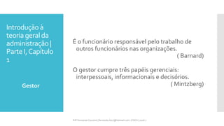 Introdução à
teoria geral da
administração |
Parte I,Capítulo
1
É o funcionário responsável pelo trabalho de
outros funcionários nas organizações.
( Barnard)
O gestor cumpre três papéis gerenciais:
interpessoais, informacionais e decisórios.
( Mintzberg)Gestor
Prfª Fernanda Couceiro | fernanda.facx@hotmail.com | FACX | 2016.1
 