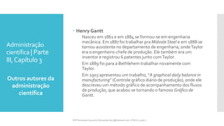 Administração
científica | Parte
III,Capítulo 3
Outros autores da
administração
científica
Prfª Fernanda Couceiro | fernanda.facx@hotmail.com | FACX | 2016.1
 Henry Gantt
Nasceu em 1861 e em 1884 se formou-se em engenharia
mecânica. Em 1887 foi trabalhar pra Midvale Steel e em 1888 se
tornou assistente no departamento de engenharia, ondeTaylor
era o engenheiro-chefe de produção. Ele também era um
inventor e registrou 6 patentes junto comTaylor.
Em 1889 foi para a Bethlehem trabalhar novamente com
Taylor.
Em 1903 apresentou um trabalho, “A graphical daily balance in
manufacturing” (Controle gráfico diário de produção), onde ele
descreveu um método gráfico de acompanhamento dos fluxos
de produção, que acabou se tornando o famoso Gráfico de
Gantt.
 