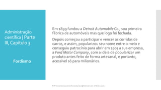 Administração
científica | Parte
III,Capítulo 3
Fordismo
Prfª Fernanda Couceiro | fernanda.facx@hotmail.com | FACX | 2016.1
Em 1899 fundou a Detroit Automobile Co., sua primeira
fábrica de automóveis mas que logo foi fechada.
Depois começou a participar e vencer as corridas de
carros, e assim, popularizou seu nome entre o meio e
conseguiu patrocínio para abrir em 1903 a sua empresa,
a Ford Motor Company, com a ideia de popularizar um
produto antes feito de forma artesanal, e portanto,
acessível só para milionários.
 