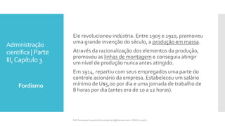 Administração
científica | Parte
III,Capítulo 3
Fordismo
Prfª Fernanda Couceiro | fernanda.facx@hotmail.com | FACX | 2016.1
Ele revolucionou indústria. Entre 1905 e 1910, promoveu
uma grande invenção do século, a produção em massa.
Através da racionalização dos elementos da produção,
promoveu as linhas de montagem e conseguiu atingir
um nível de produção nunca antes atingido.
Em 1914, repartiu com seus empregados uma parte do
controle acionário da empresa. Estabeleceu um salário
mínimo de U$5,00 por dia e uma jornada de trabalho de
8 horas por dia (antes era de 10 a 12 horas).
 