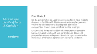 Administração
científica | Parte
III,Capítulo 3
Fordismo
Prfª Fernanda Couceiro | fernanda.facx@hotmail.com | FACX | 2016.1
Ford ModelT
No dia 1 de outubro de 1908 foi apresentado um novo modelo
de carro, o Ford ModelT. Ele tinha muitas inovações, como o
volante no lado esquerdo, logo copiado por outras
companhias. Era um carro simples e fácil de se dirigir.
Era um carro muito barato com uma manutenção também
barata. Em 1908 um FordT saía por U$ 825,00 dólares. O
preço caía todo ano até que na década de 1920 a maioria dos
motoristas americanos aprenderam a dirigir o ModeloT.
 