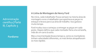 Administração
científica | Parte
III,Capítulo 3
Fordismo
Prfª Fernanda Couceiro | fernanda.facx@hotmail.com | FACX | 2016.1
A Linha de Montagem de Henry Ford
No início, cada trabalhador ficava sempre na mesma área de
montagem e era o trabalhador que apanhava as peças no
estoque e levava para sua área de trabalho. Isso gastava
muito tempo.
Ford mudou isso e começou a entregar as peças em cada
posto. Depois definiu que cada montador faria uma só tarefa,
indo de um carro à outro.
Mas a movimentação levava tempo e, como os montadores
tinham velocidades diferentes, os mais lentos atrapalhavam
os mais rápidos.
 