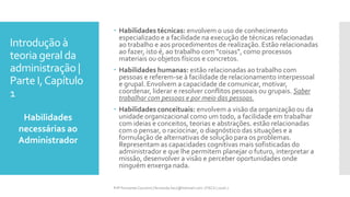 Introdução à
teoria geral da
administração |
Parte I,Capítulo
1
 Habilidades técnicas: envolvem o uso de conhecimento
especializado e a facilidade na execução de técnicas relacionadas
ao trabalho e aos procedimentos de realização. Estão relacionadas
ao fazer, isto é, ao trabalho com “coisas”, como processos
materiais ou objetos físicos e concretos.
 Habilidades humanas: estão relacionadas ao trabalho com
pessoas e referem-se à facilidade de relacionamento interpessoal
e grupal. Envolvem a capacidade de comunicar, motivar,
coordenar, liderar e resolver conflitos pessoais ou grupais. Saber
trabalhar com pessoas e por meio das pessoas.
 Habilidades conceituais: envolvem a visão da organização ou da
unidade organizacional como um todo, a facilidade em trabalhar
com ideias e conceitos, teorias e abstrações. estão relacionadas
com o pensar, o raciocinar, o diagnóstico das situações e a
formulação de alternativas de solução para os problemas.
Representam as capacidades cognitivas mais sofisticadas do
administrador e que lhe permitem planejar o futuro, interpretar a
missão, desenvolver a visão e perceber oportunidades onde
ninguém enxerga nada.
Habilidades
necessárias ao
Administrador
Prfª Fernanda Couceiro | fernanda.facx@hotmail.com | FACX | 2016.1
 