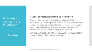 Administração
científica | Parte
III,Capítulo 3
Fordismo
Prfª Fernanda Couceiro | fernanda.facx@hotmail.com | FACX | 2016.1
A Linha de Montagem Móvel de Henry Ford
Em 1914, Ford adotou a linha de montagem móvel,
mecanizada, na montagem de chassis, fabricação de motores,
radiadores e componentes elétricos. Na linha de montagem
móvel os trabalhadores ficavam parados e o produto se
deslocavam em esteiras ao longo de um percurso.
Com isso, o trabalhador não precisava mais se movimentar e
o tempo do ciclo de montagem diminuiu.
 