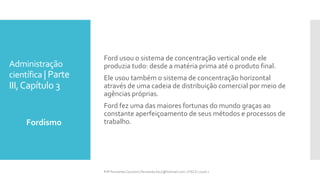 Administração
científica | Parte
III,Capítulo 3
Fordismo
Prfª Fernanda Couceiro | fernanda.facx@hotmail.com | FACX | 2016.1
Ford usou o sistema de concentração vertical onde ele
produzia tudo: desde a matéria prima até o produto final.
Ele usou também o sistema de concentração horizontal
através de uma cadeia de distribuição comercial por meio de
agências próprias.
Ford fez uma das maiores fortunas do mundo graças ao
constante aperfeiçoamento de seus métodos e processos de
trabalho.
 