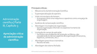 Administração
científica | Parte
III,Capítulo 3
Apreciação crítica
da administração
científica
Prfª Fernanda Couceiro | fernanda.facx@hotmail.com | FACX | 2016.1
Principais críticas:
1. Mecanicismo daAdministração Científica.
2. Superespecialização do operário.
3. Visão microscópica do homem.
 A empresa como uma máquina e o operários como uma peça da
engrenagem.
4. Ausência de comprovação científica.
5. Abordagem incompleta da organização.
 Ignora organização informal e os aspectos humanos da
organização.
6. Limitação do campo de aplicação.
 Se limitou aos problemas de produção na fábrica, não
considerando os demais aspectos da organização (financeiros,
logísticos, comerciais, etc.).
7. Abordagem prescritiva e normativa.
 Receita de bolo.
8. Abordagem de sistema fechado.
 