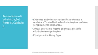 Teoria clássica da
administração |
Parte III,Capítulo
4
Prfª Fernanda Couceiro | fernanda.facx@hotmail.com | FACX | 2016.1
 Enquanto a Administração científica dominava a
América, aTeoria clássica da administração espalhava-
se rapidamente pela Europa.
 Ambas possuíam o mesmo objetivo: a busca da
eficiência nas organizações.
 Principal autor: Henry Fayol.
 