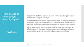 Teoria clássica da
administração |
Parte III,Capítulo
4
Fayolismo
Prfª Fernanda Couceiro | fernanda.facx@hotmail.com | FACX | 2016.1
Engenheiro de Minas francês, nascido em Constantinopola (atual
Istambul, naTurquia) em 1841.
Desde cedo estudou como organizar o quadro de pessoal; trabalhou
nos níveis organizacionais de cúpula administrativa, buscando uma
definição das responsabilidades em todos os níveis organizacionais.
Ele desenvolveu a Teoria Clássica, cujo foco era o de aumentar a
eficiência da empresa por meio de sua organização e da aplicação
de princípios gerais da administração em bases científicas.
 