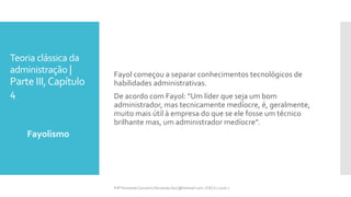 Teoria clássica da
administração |
Parte III,Capítulo
4
Fayolismo
Prfª Fernanda Couceiro | fernanda.facx@hotmail.com | FACX | 2016.1
Fayol começou a separar conhecimentos tecnológicos de
habilidades administrativas.
De acordo com Fayol: “Um líder que seja um bom
administrador, mas tecnicamente medíocre, é, geralmente,
muito mais útil à empresa do que se ele fosse um técnico
brilhante mas, um administrador medíocre”.
 