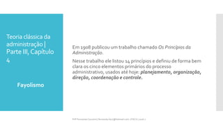 Teoria clássica da
administração |
Parte III,Capítulo
4
Fayolismo
Prfª Fernanda Couceiro | fernanda.facx@hotmail.com | FACX | 2016.1
Em 1908 publicou um trabalho chamado Os Princípios da
Administração.
Nesse trabalho ele listou 14 princípios e definiu de forma bem
clara os cinco elementos primários do processo
administrativo, usados até hoje: planejamento, organização,
direção, coordenação e controle.
 
