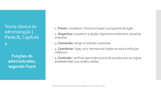 Teoria clássica da
administração |
Parte III,Capítulo
4
Funções do
administrador,
segundo Fayol
Prfª Fernanda Couceiro | fernanda.facx@hotmail.com | FACX | 2016.1
 1. Prever: visualizar o futuro e traçar o programa de ação.
 2. Organizar: constituir o duplo organismo material e social da
empresa.
 3. Comandar: dirigir e orientar o pessoal.
 4. Coordenar: ligar, unir, harmonizar todos os atos e esforços
coletivos.
 5. Controlar: verificar que tudo ocorra de acordo com as regras
estabelecidas e as ordens dadas.
 