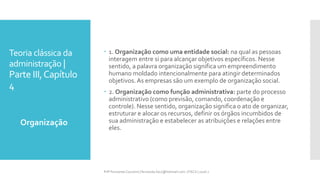 Teoria clássica da
administração |
Parte III,Capítulo
4
Organização
Prfª Fernanda Couceiro | fernanda.facx@hotmail.com | FACX | 2016.1
 1. Organização como uma entidade social: na qual as pessoas
interagem entre si para alcançar objetivos específicos. Nesse
sentido, a palavra organização significa um empreendimento
humano moldado intencionalmente para atingir determinados
objetivos. As empresas são um exemplo de organização social.
 2. Organização como função administrativa: parte do processo
administrativo (como previsão, comando, coordenação e
controle). Nesse sentido, organização significa o ato de organizar,
estruturar e alocar os recursos, definir os órgãos incumbidos de
sua administração e estabelecer as atribuições e relações entre
eles.
 