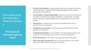 Teoria clássica da
administração |
Parte III,Capítulo
4
Princípios da
Administração de
Fayol
Prfª Fernanda Couceiro | fernanda.facx@hotmail.com | FACX | 2016.1
1. Divisão de trabalho: a designação de tarefas específicas para
cada indivíduo, resultando na especialização das funções e
separação dos poderes.
2. Autoridade e responsabilidade: sendo a primeira o direito de
mandar e o poder de se fazer obedecer, a segunda a sanção
(recompensa ou penalidade) que acompanha o exercício do
poder.
3. Disciplina: o respeito aos acordos estabelecidos entre a
empresa e seus agentes.
4. Unidade de comando: de forma que cada indivíduo tenha
apenas um superior.
5. Unidade de direção: um só chefe e um só programa para um
conjunto de operações que visam ao mesmo objetivo.
6. Subordinação do interesse individual ao interesse geral.
7. Remuneração do pessoal: de forma equitativa e com base
tanto em fatos externos quanto internos.
 