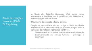 Teoria das relações
humanas | Parte
IV,Capítulo 5
 A Teoria das Relações Humanas, USA, surge como
consequência imediata das Experiências em Hawthorne,
conduzidas por Heltom Mayo.
 Movimento de oposição aTeoria Clássica.
 Surgiu da necessidade de se corrigir a forte tendência
mecanicista e a desumanização do trabalho surgida com a
aplicação de métodos rigorosos e científicos.
 Necessidade de se humanizar e democratizar a administração
 Desenvolvimento das ciências humanas - (psicologia e
sociologia)
Prfª Fernanda Couceiro | fernanda.facx@hotmail.com | FACX | 2016.1
 