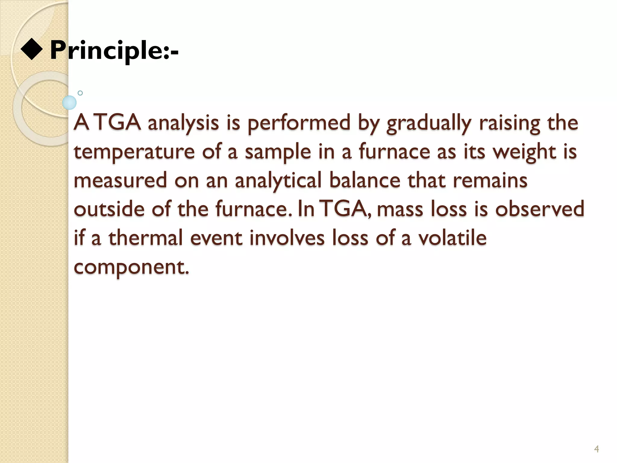 A TGA analysis is performed by gradually raising the
temperature of a sample in a furnace as its weight is
measured on an analytical balance that remains
outside of the furnace. In TGA, mass loss is observed
if a thermal event involves loss of a volatile
component.
4
◆Principle:-
 