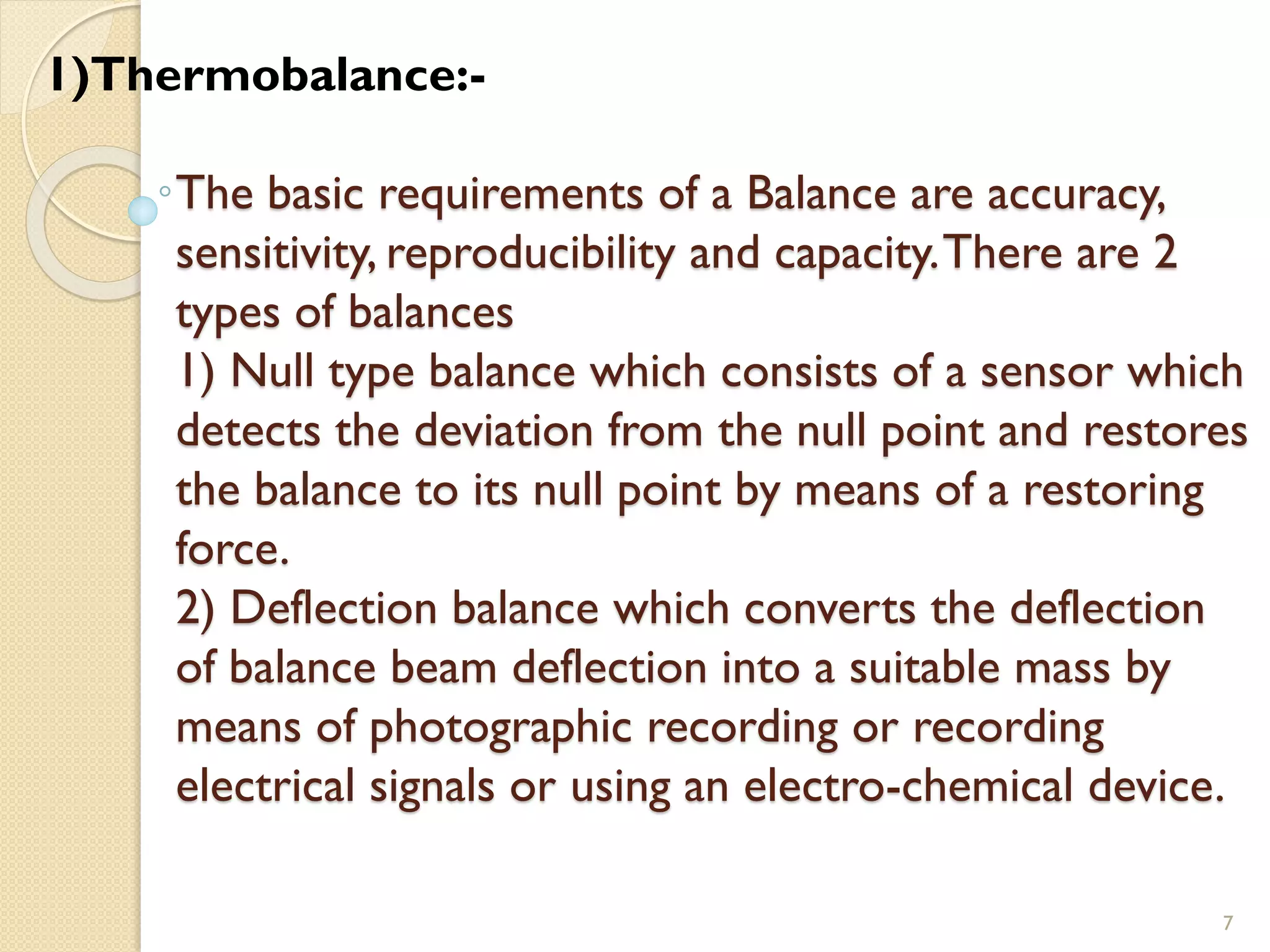 The basic requirements of a Balance are accuracy,
sensitivity, reproducibility and capacity.There are 2
types of balances
1) Null type balance which consists of a sensor which
detects the deviation from the null point and restores
the balance to its null point by means of a restoring
force.
2) Deflection balance which converts the deflection
of balance beam deflection into a suitable mass by
means of photographic recording or recording
electrical signals or using an electro-chemical device.
7
1)Thermobalance:-
 