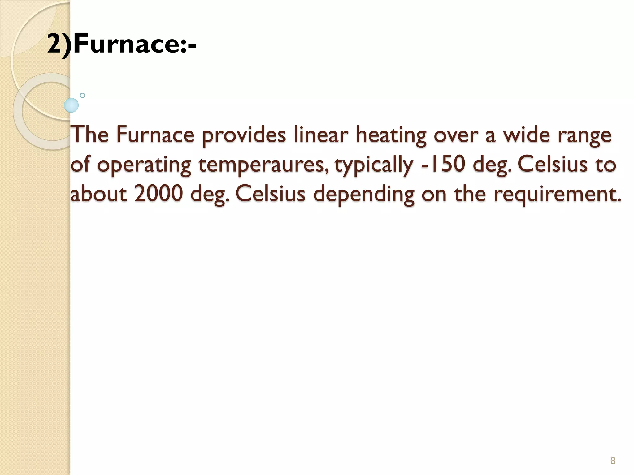 The Furnace provides linear heating over a wide range
of operating temperaures, typically -150 deg. Celsius to
about 2000 deg. Celsius depending on the requirement.
8
2)Furnace:-
 