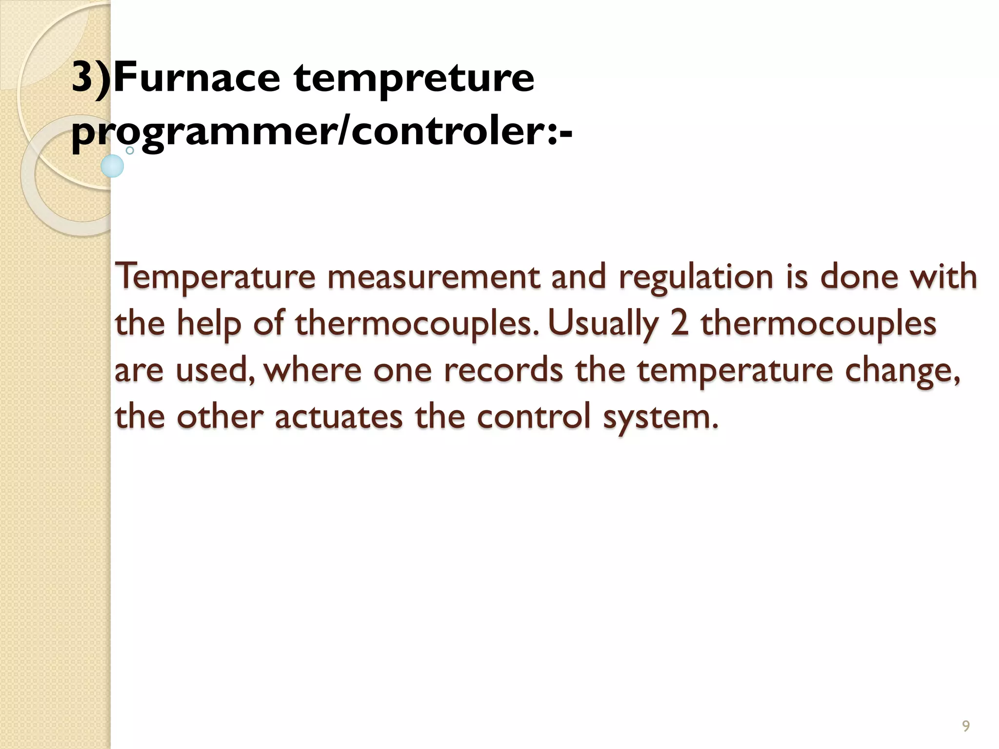 Temperature measurement and regulation is done with
the help of thermocouples. Usually 2 thermocouples
are used, where one records the temperature change,
the other actuates the control system.
9
3)Furnace tempreture
programmer/controler:-
 