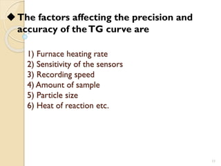 1) Furnace heating rate
2) Sensitivity of the sensors
3) Recording speed
4) Amount of sample
5) Particle size
6) Heat of reaction etc.
11
◆The factors affecting the precision and
accuracy of theTG curve are
 