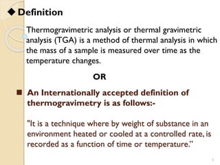 ◼ An Internationally accepted definition of
thermogravimetry is as follows:-
"It is a technique where by weight of substance in an
environment heated or cooled at a controlled rate, is
recorded as a function of time or temperature.”
3
OR
Thermogravimetric analysis or thermal gravimetric
analysis (TGA) is a method of thermal analysis in which
the mass of a sample is measured over time as the
temperature changes.
◆Definition
 