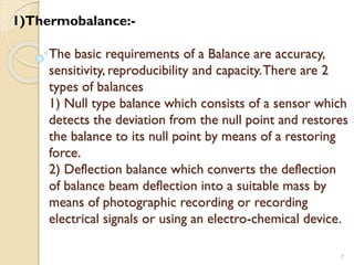 The basic requirements of a Balance are accuracy,
sensitivity, reproducibility and capacity.There are 2
types of balances
1) Null type balance which consists of a sensor which
detects the deviation from the null point and restores
the balance to its null point by means of a restoring
force.
2) Deflection balance which converts the deflection
of balance beam deflection into a suitable mass by
means of photographic recording or recording
electrical signals or using an electro-chemical device.
7
1)Thermobalance:-
 
