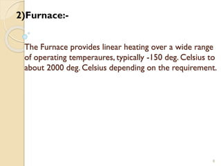 The Furnace provides linear heating over a wide range
of operating temperaures, typically -150 deg. Celsius to
about 2000 deg. Celsius depending on the requirement.
8
2)Furnace:-
 