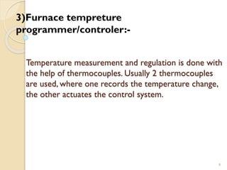 Temperature measurement and regulation is done with
the help of thermocouples. Usually 2 thermocouples
are used, where one records the temperature change,
the other actuates the control system.
9
3)Furnace tempreture
programmer/controler:-
 