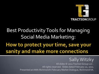 Best Productivity Tools for Managing Social Media Marketing:  How to protect your time, save your sanity and make more connections Sally Witzky All slides © 2011 Traction Group LLC .  All rights reserved.  Slides dated February 22, 2011.  Presented at AMA-Richmond’s February Market Dialogue, Richmond VA. 