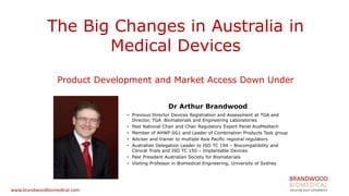 BRANDWOOD 
BIOMEDICAL 
securing your compliance 
www.brandwoodbiomedical.com 
The Big Changes in Australia in Medical Devices Product Development and Market Access Down Under 
Dr Arthur Brandwood 
•Previous Director Devices Registration and Assessment at TGA and Director, TGA Biomaterials and Engineering Laboratories 
•Past National Chair and Chair Regulatory Expert Panel AusMedtech 
•Member of AHWP SG1 and Leader of Combination Products Task group 
•Adviser and trainer to multiple Asia Pacific regional regulators 
•Australian Delegation Leader to ISO TC 194 – Biocompatibility and Clinical Trials and ISO TC 150 – Implantable Devices 
•Past President Australian Society for Biomaterials 
•Visiting Professor in Biomedical Engineering, University of Sydney  