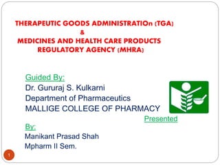 THERAPEUTIC GOODS ADMINISTRATIOn (TGA)
&
MEDICINES AND HEALTH CARE PRODUCTS
REGULATORY AGENCY (MHRA)
1
Guided By:
Dr. Gururaj S. Kulkarni
Department of Pharmaceutics
MALLIGE COLLEGE OF PHARMACY
Presented
By:
Manikant Prasad Shah
Mpharm II Sem.
 